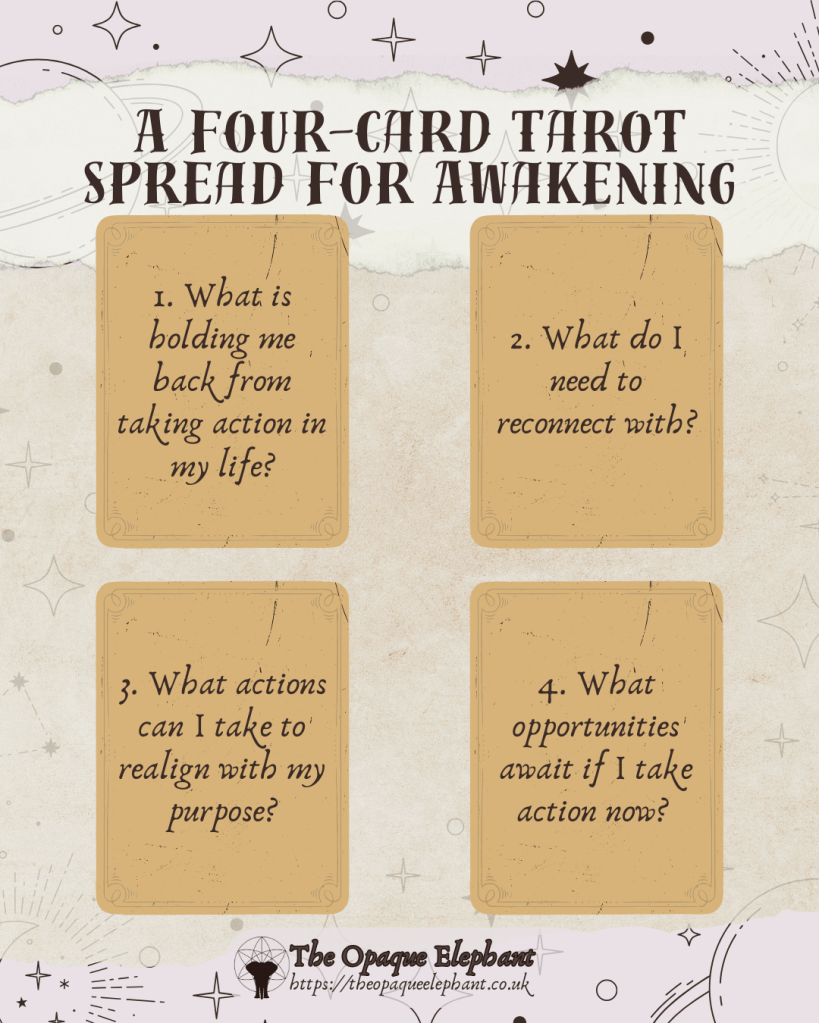 A four-card tarot spread for awakening
1. What is holding me back from taking action in my life?
2. What do I need to reconnect with?
3. What actions can I take to realign with my purpose?
4. What opportunities await if I take action now? 
